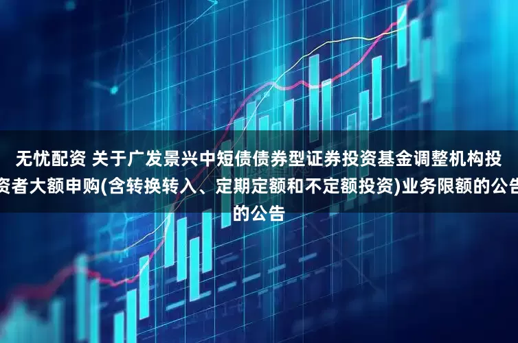 无忧配资 关于广发景兴中短债债券型证券投资基金调整机构投资者大额申购(含转换转入、定期定额和不定额投资)业务限额的公告