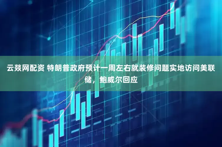 云燚网配资 特朗普政府预计一周左右就装修问题实地访问美联储，鲍威尔回应