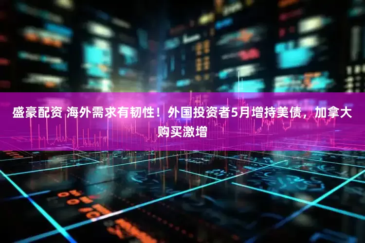 盛豪配资 海外需求有韧性！外国投资者5月增持美债，加拿大购买激增