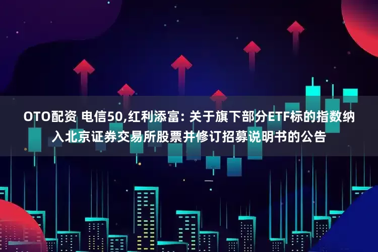 OTO配资 电信50,红利添富: 关于旗下部分ETF标的指数纳入北京证券交易所股票并修订招募说明书的公告