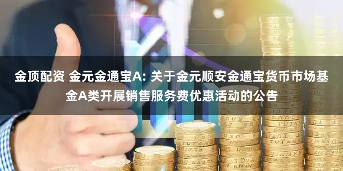 金顶配资 金元金通宝A: 关于金元顺安金通宝货币市场基金A类开展销售服务费优惠活动的公告