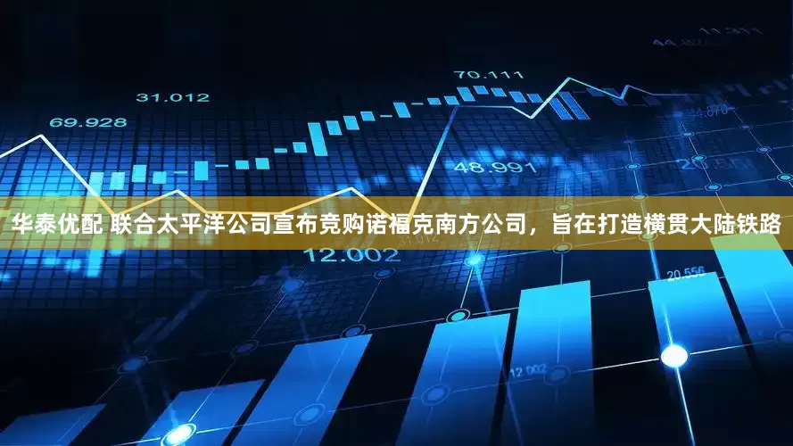 华泰优配 联合太平洋公司宣布竞购诺福克南方公司，旨在打造横贯大陆铁路