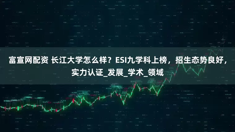 富宣网配资 长江大学怎么样？ESI九学科上榜，招生态势良好，实力认证_发展_学术_领域