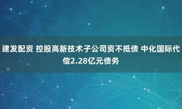 建发配资 控股高新技术子公司资不抵债 中化国际代偿2.28亿元债务