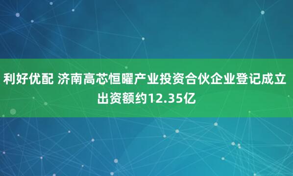 利好优配 济南高芯恒曜产业投资合伙企业登记成立 出资额约12.35亿