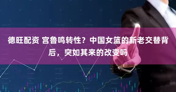 德旺配资 宫鲁鸣转性？中国女篮的新老交替背后，突如其来的改变吗