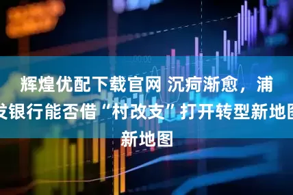 辉煌优配下载官网 沉疴渐愈,浦发银行能否借“村改支”打开转型新地图