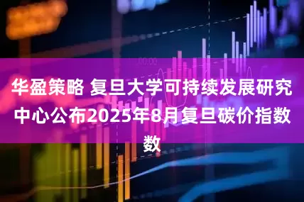 华盈策略 复旦大学可持续发展研究中心公布2025年8月复旦碳价指数
