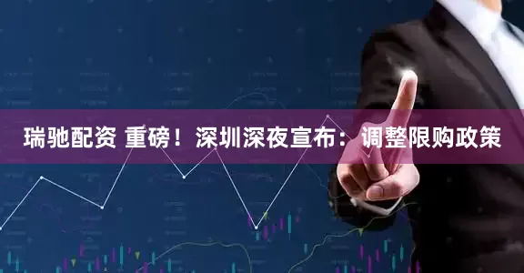 瑞驰配资 重磅！深圳深夜宣布：调整限购政策