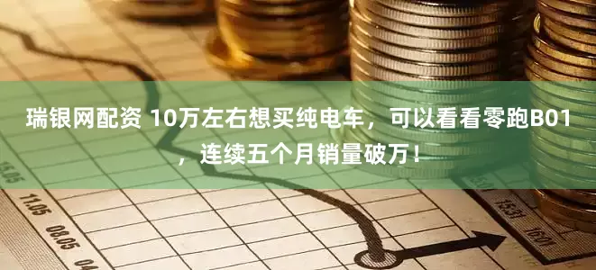 瑞银网配资 10万左右想买纯电车，可以看看零跑B01，连续五个月销量破万！