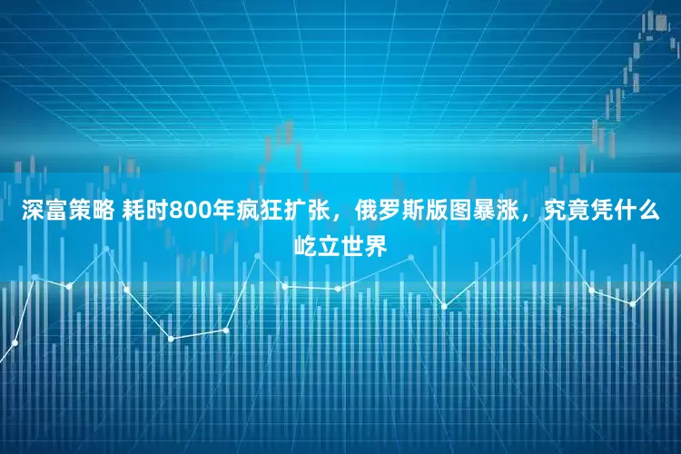 深富策略 耗时800年疯狂扩张，俄罗斯版图暴涨，究竟凭什么屹立世界