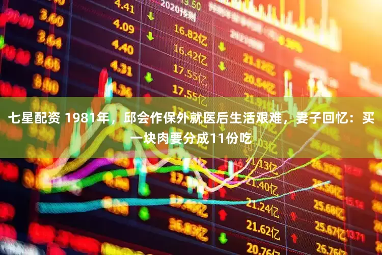 七星配资 1981年,邱会作保外就医后生活艰难,妻子回忆:买一块肉要分成11份吃